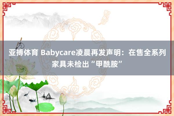 亚搏体育 Babycare凌晨再发声明：在售全系列家具未检出“甲酰胺”